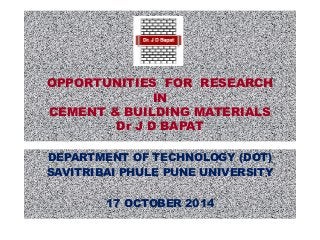 OPPORTUNITIES FOR RESEARCH 
IN 
CEMENT & BUILDING MATERIALS 
Dr J D BAPAT 
DEPARTMENT OF TECHNOLOGY (DOT) 
SAVITRIBAI PHULE PUNE UNIVERSITY 
17 OCTOBER 2014 
 