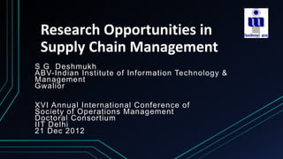 Research Opportunities in
Supply Chain Management
S G Deshmukh
ABV-Indian Institute of Information Technology &
Management
Gwalior
XVI Annual International Conference of
Society of Operations Management
Doctoral Consortium
IIT Delhi
21 Dec 2012
 