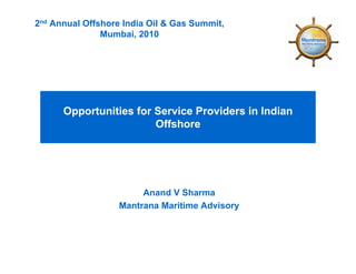 2nd Annual Offshore India Oil & Gas Summit,
               Mumbai, 2010




      Opportunities for Service Providers in Indian
                        Offshore




                        Anand V Sharma
                   Mantrana Maritime Advisory
 