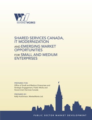 SHared SerVICeS CaNada,
IT ModerNIZaTIoN
AND eMerGING MarKeT
oPPorTUNITIeS
FOR SMaLL aNd MedIUM
eNTerPrISeS




PrePared For:
Office of Small and Medium Enterprises and
Strategic Engagement, Public Works and
Government Services Canada

PrePared By:
Kelly Hutchinson, MarketWorks Ltd.




                      PUBLIC SECTOR MARKET DEVELOPMENT
 