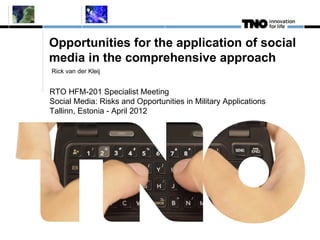 Opportunities for the application of social
media in the comprehensive approach
Rick van der Kleij


RTO HFM-201 Specialist Meeting
Social Media: Risks and Opportunities in Military Applications
Tallinn, Estonia - April 2012
 