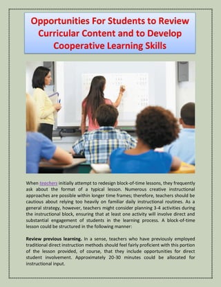 Opportunities For Students to Review
Curricular Content and to Develop
Cooperative Learning Skills
When teachers initially attempt to redesign block-of-time lessons, they frequently
ask about the format of a typical lesson. Numerous creative instructional
approaches are possible within longer time frames; therefore, teachers should be
cautious about relying too heavily on familiar daily instructional routines. As a
general strategy, however, teachers might consider planning 3-4 activities during
the instructional block, ensuring that at least one activity will involve direct and
substantial engagement of students in the learning process. A block-of-time
lesson could be structured in the following manner:
Review previous learning. In a sense, teachers who have previously employed
traditional direct instruction methods should feel fairly proficient with this portion
of the lesson provided, of course, that they include opportunities for direct
student involvement. Approximately 20-30 minutes could be allocated for
instructional input.
 