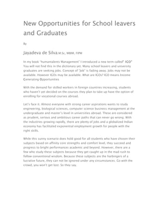 New Opportunities for School leavers
and Graduates
By


Jayadeva de Silva.M.Sc, MBIM, FIPM

In my book “humantalents Management” I introduced a new term called” IGO”
You will not find this in the dictionary yet. Many school leavers and university
graduates are seeking jobs. Concept of “Job” is fading away. Jobs may not be
available. However IGOs may be available. What are IGOs? IGO means Income
Generating Opportunities

With the demand for skilled workers in foreign countries increasing, students
who haven’t yet decided on the courses they plan to take up have the option of
enrolling for vocational courses abroad.

Let’s face it. Almost everyone with strong career aspirations wants to study
engineering, biological sciences, computer science business management at the
undergraduate and master’s level in universities abroad. These are considered
as prudent, serious and ambitious career paths that can never go wrong. With
the industries growing rapidly, there are plenty of jobs and a globalized Indian
economy has facilitated exponential employment growth for people with the
right skills.

While this sunny scenario does hold good for all students who have chosen their
subjects based on affinity core strengths and comfort level, they succeed and
progress to bright performances academic and beyond. However, there are a
few who study these subjects because they get caught up in the mad rush to
follow conventional wisdom. Because these subjects are the harbingers of a
lucrative future, they can not be ignored under any circumstances. Go with the
crowd, you won’t get lost. So they say.
 