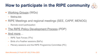 Alena Muravska | VI Youth IGF UA | 15 Nov 2023
How to participate in the RIPE community
• Working Groups (WGs)
- Mailing lists
• RIPE Meetings and regional meetings (SEE, CAPIF, MENOG)
- Remote event participation
• The RIPE Policy Development Process (PDP)
• And more…
- RIPE Task Forces (TFs)
- Birds of a Feather sessions (BoFs)
- Plenary sessions and the RIPE Programme Committee (PC)
6
 