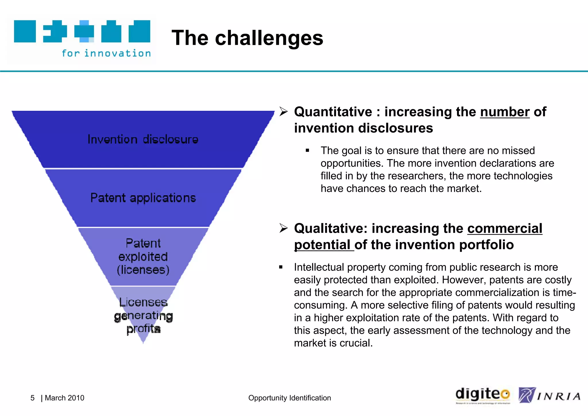 The challenges


                                  Quantitative : increasing the number of
                                   invention disclosures
                                             The goal is to ensure that there are no missed
                                              opportunities. The more invention declarations are
                                              filled in by the researchers, the more technologies
                                              have chances to reach the market.


                                  Qualitative: increasing the commercial
                                   potential of the invention portfolio
                                     Intellectual property coming from public research is more
                                      easily protected than exploited. However, patents are costly
                                      and the search for the appropriate commercialization is time-
                                      consuming. A more selective filing of patents would resulting
                                      in a higher exploitation rate of the patents. With regard to
                                      this aspect, the early assessment of the technology and the
                                      market is crucial.




5 | March 2010          Opportunity Identification
 