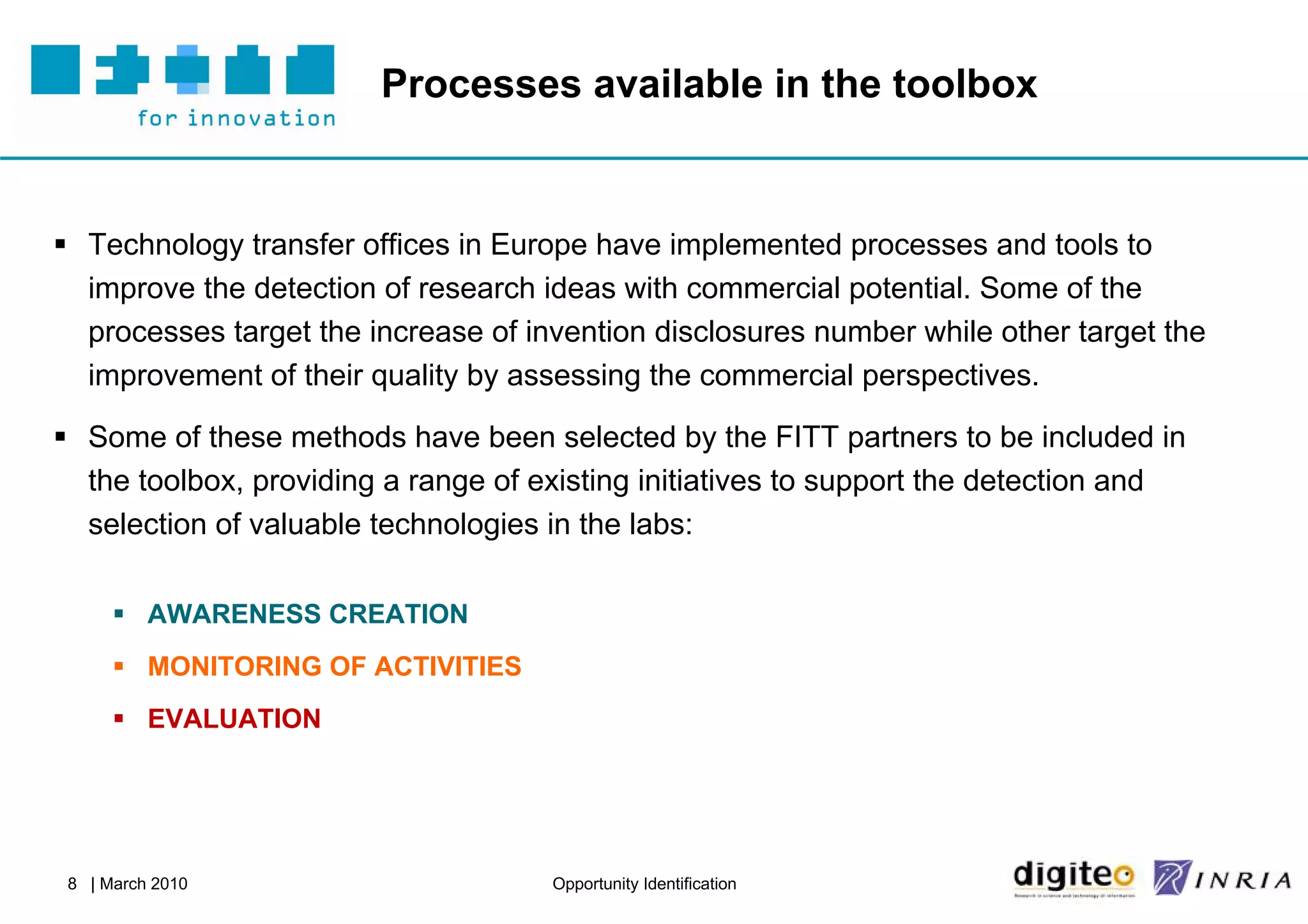 Processes available in the toolbox


 Technology transfer offices in Europe have implemented processes and tools to
  improve the detection of research ideas with commercial potential. Some of the
  processes target the increase of invention disclosures number while other target the
  improvement of their quality by assessing the commercial perspectives.

 Some of these methods have been selected by the FITT partners to be included in
  the toolbox, providing a range of existing initiatives to support the detection and
  selection of valuable technologies in the labs:

       AWARENESS CREATION
       MONITORING OF ACTIVITIES
       EVALUATION




 8 | March 2010                      Opportunity Identification
 