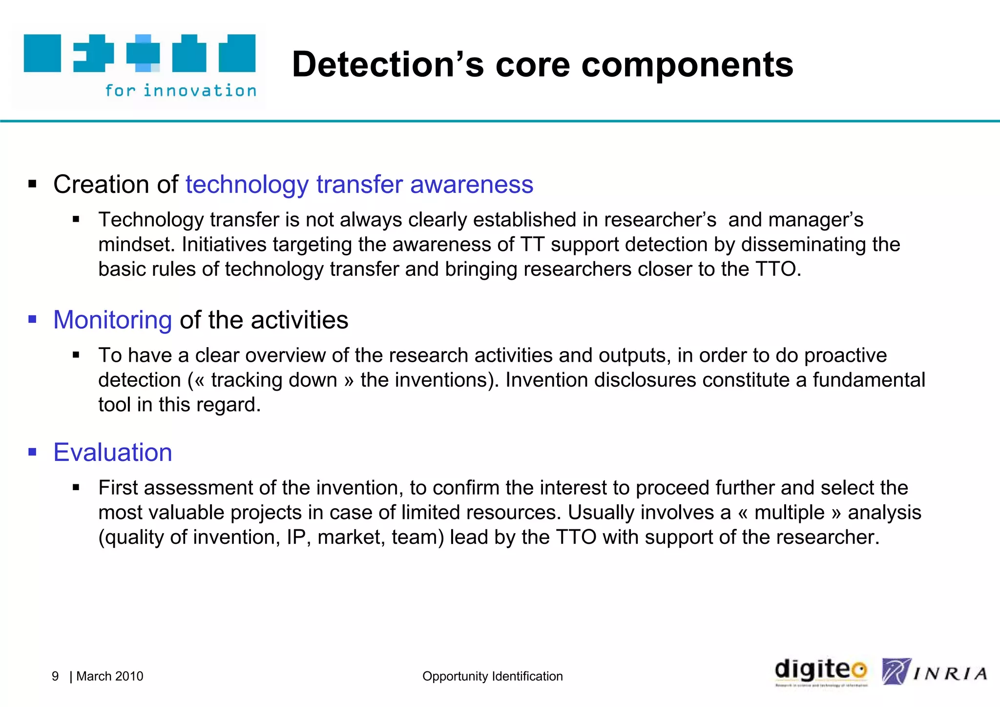 Detection’s core components


 Creation of technology transfer awareness
     Technology transfer is not always clearly established in researcher’s and manager’s
      mindset. Initiatives targeting the awareness of TT support detection by disseminating the
      basic rules of technology transfer and bringing researchers closer to the TTO.

 Monitoring of the activities
     To have a clear overview of the research activities and outputs, in order to do proactive
      detection (« tracking down » the inventions). Invention disclosures constitute a fundamental
      tool in this regard.

 Evaluation
     First assessment of the invention, to confirm the interest to proceed further and select the
      most valuable projects in case of limited resources. Usually involves a « multiple » analysis
      (quality of invention, IP, market, team) lead by the TTO with support of the researcher.




  9 | March 2010                           Opportunity Identification
 