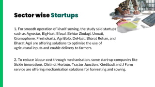 Sector wise Startups
1. For smooth operation of kharif sowing, the study said startups
such as Agrostar, BigHaat, Efasal ,Behtar Zindagi, Unnati,
Gramophone, Freshokartz, AgriBolo, DeHaat, Bharat Rohan, and
Bharat Agri are offering solutions to optimise the use of
agricultural inputs and enable delivery to farmers.
2. To reduce labour cost through mechanisation, some start-up companies like
Sickle innovations, Distinct Horizon, Tractor Junction, Khetibadi and J Farm
service are offering mechanisation solutions for harvesting and sowing.
 