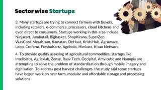 Sector wise Startups
3. Many startups are trying to connect farmers with buyers,
including retailers, e-commerce, processors, cloud kitchens and
even direct to consumers. Startups working in this area include
Ninjacart, Jumbotail, Bigbasket, ShopKirana, SuperZop,
WayCool, MeraKisan, Kamatan, DeHaat, KrishiHub, Agrowave,
Loop, Crofarm, FreshoKartz, Agribolo, Himkara, Kisan Network.
4. To provide quality assaying of agricultural commodities, startups like
Intellolabs, Agricxlab, Zense, Raav Tech, Occipital, Amvicube and Nanopix are
attempting to solve the problem of standardisation through mobile imagery and
digitisation. To address post harvest challenges, the study said some startups
have begun work on near farm, modular and affordable storage and processing
solutions
 