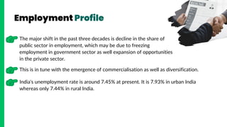 Employment Profile
The major shift in the past three decades is decline in the share of
public sector in employment, which may be due to freezing
employment in government sector as well expansion of opportunities
in the private sector.
This is in tune with the emergence of commercialisation as well as diversification.
India's unemployment rate is around 7.45% at present. It is 7.93% in urban India
whereas only 7.44% in rural India.
 