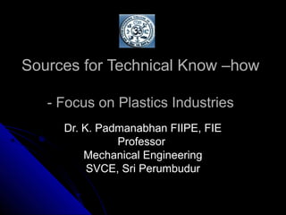 Sources for Technical Know –howSources for Technical Know –how
- Focus on Plastics Industries- Focus on Plastics Industries
Dr. K. Padmanabhan FIIPE, FIEDr. K. Padmanabhan FIIPE, FIE
ProfessorProfessor
Mechanical EngineeringMechanical Engineering
SVCE, Sri PerumbudurSVCE, Sri Perumbudur
 
