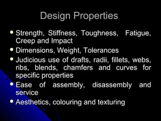 Design PropertiesDesign Properties
 Strength, Stiffness, Toughness, Fatigue,Strength, Stiffness, Toughness, Fatigue,
Creep and ImpactCreep and Impact
 Dimensions, Weight, TolerancesDimensions, Weight, Tolerances
 Judicious use of drafts, radii, fillets, webs,Judicious use of drafts, radii, fillets, webs,
ribs, blends, chamfers and curves forribs, blends, chamfers and curves for
specific propertiesspecific properties
 Ease of assembly, disassembly andEase of assembly, disassembly and
serviceservice
 Aesthetics, colouring and texturingAesthetics, colouring and texturing
 