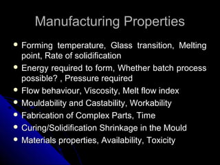 Manufacturing PropertiesManufacturing Properties
 Forming temperature, Glass transition, MeltingForming temperature, Glass transition, Melting
point, Rate of solidificationpoint, Rate of solidification
 Energy required to form, Whether batch processEnergy required to form, Whether batch process
possible? , Pressure requiredpossible? , Pressure required
 Flow behaviour, Viscosity, Melt flow indexFlow behaviour, Viscosity, Melt flow index
 Mouldability and Castability, WorkabilityMouldability and Castability, Workability
 Fabrication of Complex Parts, TimeFabrication of Complex Parts, Time
 Curing/Solidification Shrinkage in the MouldCuring/Solidification Shrinkage in the Mould
 Materials properties, Availability, ToxicityMaterials properties, Availability, Toxicity
 