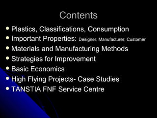 ContentsContents
 Plastics, Classifications, ConsumptionPlastics, Classifications, Consumption
 Important Properties:Important Properties: Designer, Manufacturer, CustomerDesigner, Manufacturer, Customer
 Materials and Manufacturing MethodsMaterials and Manufacturing Methods
 Strategies for ImprovementStrategies for Improvement
 Basic EconomicsBasic Economics
 High Flying Projects- Case StudiesHigh Flying Projects- Case Studies
 TANSTIA FNF Service CentreTANSTIA FNF Service Centre
 