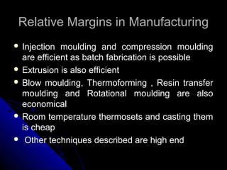 Relative Margins in ManufacturingRelative Margins in Manufacturing
 Injection moulding and compression mouldingInjection moulding and compression moulding
are efficient as batch fabrication is possibleare efficient as batch fabrication is possible
 Extrusion is also efficientExtrusion is also efficient
 Blow moulding, Thermoforming , Resin transferBlow moulding, Thermoforming , Resin transfer
moulding and Rotational moulding are alsomoulding and Rotational moulding are also
economicaleconomical
 Room temperature thermosets and casting themRoom temperature thermosets and casting them
is cheapis cheap
 Other techniques described are high endOther techniques described are high end
 