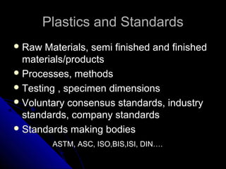Plastics and StandardsPlastics and Standards
 Raw Materials, semi finished and finishedRaw Materials, semi finished and finished
materials/productsmaterials/products
 Processes, methodsProcesses, methods
 Testing , specimen dimensionsTesting , specimen dimensions
 Voluntary consensus standards, industryVoluntary consensus standards, industry
standards, company standardsstandards, company standards
 Standards making bodiesStandards making bodies
ASTM, ASC, ISO,BIS,ISI, DIN….ASTM, ASC, ISO,BIS,ISI, DIN….
 