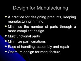 Design for ManufacturingDesign for Manufacturing
 A practice for designing products, keepingA practice for designing products, keeping
manufacturing in mind.manufacturing in mind.
 Minimise the number of parts through aMinimise the number of parts through a
more compliant designmore compliant design
 Multifunctional partsMultifunctional parts
 Minimize part variationsMinimize part variations
 Ease of handling, assembly and repairEase of handling, assembly and repair
 Optimum design for manufactureOptimum design for manufacture
 