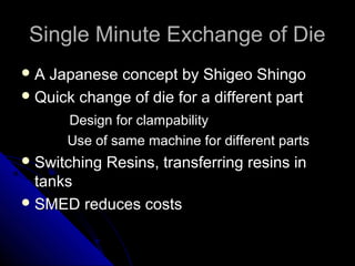 Single Minute Exchange of DieSingle Minute Exchange of Die
 A Japanese concept by Shigeo ShingoA Japanese concept by Shigeo Shingo
 Quick change of die for a different partQuick change of die for a different part
Design for clampabilityDesign for clampability
Use of same machine for different partsUse of same machine for different parts
 Switching Resins, transferring resins inSwitching Resins, transferring resins in
tankstanks
 SMED reduces costsSMED reduces costs
 