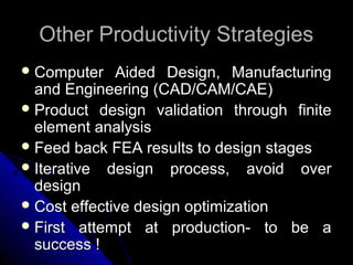 Other Productivity StrategiesOther Productivity Strategies
 Computer Aided Design, ManufacturingComputer Aided Design, Manufacturing
and Engineering (CAD/CAM/CAE)and Engineering (CAD/CAM/CAE)
 Product design validation through finiteProduct design validation through finite
element analysiselement analysis
 Feed back FEA results to design stagesFeed back FEA results to design stages
 Iterative design process, avoid overIterative design process, avoid over
designdesign
 Cost effective design optimizationCost effective design optimization
 First attempt at production- to be aFirst attempt at production- to be a
success !success !
 