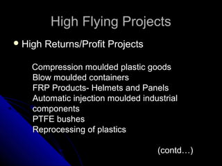 High Flying ProjectsHigh Flying Projects
 High Returns/Profit ProjectsHigh Returns/Profit Projects
Compression moulded plastic goodsCompression moulded plastic goods
Blow moulded containersBlow moulded containers
FRP Products- Helmets and PanelsFRP Products- Helmets and Panels
Automatic injection moulded industrialAutomatic injection moulded industrial
componentscomponents
PTFE bushesPTFE bushes
Reprocessing of plasticsReprocessing of plastics
(contd…)(contd…)
 