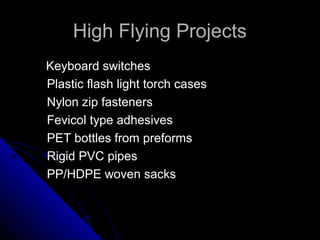 High Flying ProjectsHigh Flying Projects
Keyboard switchesKeyboard switches
Plastic flash light torch casesPlastic flash light torch cases
Nylon zip fastenersNylon zip fasteners
Fevicol type adhesivesFevicol type adhesives
PET bottles from preformsPET bottles from preforms
Rigid PVC pipesRigid PVC pipes
PP/HDPE woven sacksPP/HDPE woven sacks
 