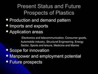 Present Status and FuturePresent Status and Future
Prospects of PlasticsProspects of Plastics
 Production and demand patternProduction and demand pattern
 Imports and exportsImports and exports
 Application areasApplication areas
Electronics and telecommunication, Consumer goods,Electronics and telecommunication, Consumer goods,
Automobile industry, Structural Engineering, EnergyAutomobile industry, Structural Engineering, Energy
Sector, Sports and leisure, Medicine and MarineSector, Sports and leisure, Medicine and Marine
 Scope for innovationScope for innovation
 Manpower and employment potentialManpower and employment potential
 Future prospectsFuture prospects
 