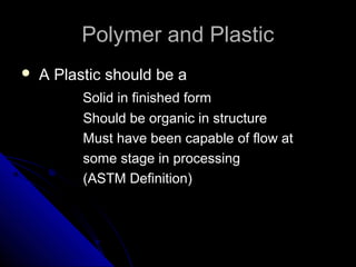 Polymer and PlasticPolymer and Plastic
 A Plastic should be aA Plastic should be a
Solid in finished formSolid in finished form
Should be organic in structureShould be organic in structure
Must have been capable of flow atMust have been capable of flow at
some stage in processingsome stage in processing
(ASTM Definition)(ASTM Definition)
 