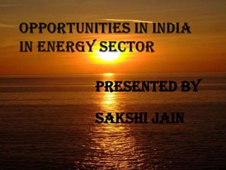 OPPORTUNITIES IN INDIA IN ENERGY SECTOR PRESENTED BY SAKSHI JAIN  