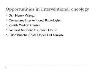 Opportunities in interventional oncology 
 Dr. Henry Wanga 
 Consultant Interventional Radiologist 
 Zenith Medical Centre 
 General Accident Insurance House 
 Ralph Bunche Road, Upper Hill Nairobi 
 