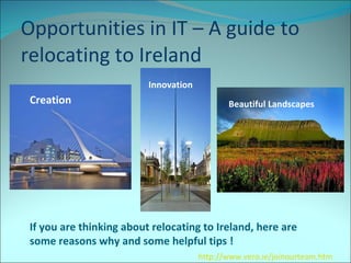 Opportunities in IT – A guide to relocating to Ireland  If you are thinking about relocating to Ireland, here are some reasons why and some helpful tips !  Creation  Innovation  Beautiful Landscapes  http://www.vero.ie/joinourteam.htm 