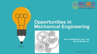 SCAD Group of Institutions
Opportunities in
Mechanical Engineering
Prof. Jeyakumar K, M.E., PhD
General Manager (D)
 