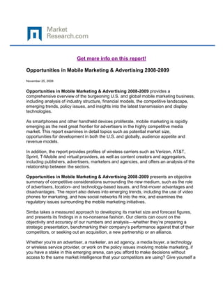 Get more info on this report!

Opportunities in Mobile Marketing & Advertising 2008-2009

November 25, 2008


Opportunities in Mobile Marketing & Advertising 2008-2009 provides a
comprehensive overview of the burgeoning U.S. and global mobile marketing business,
including analysis of industry structure, financial models, the competitive landscape,
emerging trends, policy issues, and insights into the latest transmission and display
technologies.

As smartphones and other handheld devices proliferate, mobile marketing is rapidly
emerging as the next great frontier for advertisers in the highly competitive media
market. This report examines in detail topics such as potential market size,
opportunities for development in both the U.S. and globally, audience appetite and
revenue models.

In addition, the report provides profiles of wireless carriers such as Verizon, AT&T,
Sprint, T-Mobile and virtual providers, as well as content creators and aggregators,
including publishers, advertisers, marketers and agencies, and offers an analysis of the
relationship between the sectors.

Opportunities in Mobile Marketing & Advertising 2008-2009 presents an objective
summary of competitive considerations surrounding the new medium, such as the role
of advertisers, location- and technology-based issues, and first-mover advantages and
disadvantages. The report also delves into emerging trends, including the use of video
phones for marketing, and how social networks fit into the mix, and examines the
regulatory issues surrounding the mobile marketing initiatives.

Simba takes a measured approach to developing its market size and forecast figures,
and presents its findings in a no-nonsense fashion. Our clients can count on the
objectivity and accuracy of our numbers and analysis—whether they’re preparing a
strategic presentation, benchmarking their company’s performance against that of their
competitors, or seeking out an acquisition, a new partnership or an alliance.

Whether you’re an advertiser, a marketer, an ad agency, a media buyer, a technology
or wireless service provider, or work on the policy issues involving mobile marketing, if
you have a stake in this emerging arena, can you afford to make decisions without
access to the same market intelligence that your competitors are using? Give yourself a
 