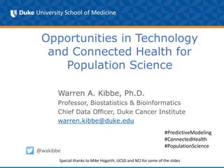 Opportunities in Technology
and Connected Health for
Population Science
Warren A. Kibbe, Ph.D.
Professor, Biostatistics & Bioinformatics
Chief Data Officer, Duke Cancer Institute
warren.kibbe@duke.edu
@wakibbe
#PredictiveModeling
#ConnectedHealth
#PopulationScience
Special thanks to Mike Hogarth, UCSD and NCI for some of the slides
 