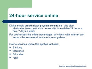 24-hour service online Digital media breaks down physical constraints, and also eliminates time constraints.  A website is available 24 hours a day, 7 days a week.  For businesses this offers advantages, as clients with Internet can access the services at anytime from anywhere.  Online services where this applies includes: Banking Insurance Education retail 