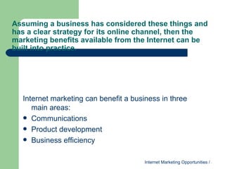 Assuming a business has considered these things and has a clear strategy for its online channel, then the marketing benefits available from the Internet can be built into practice. Internet marketing can benefit a business in three main areas: Communications Product development Business efficiency 
