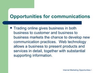 Opportunities for communications Trading online gives business in both business to customer and business to business markets the chance to develop new communication practices.  Web technology allows a business to present products and services in detail, together with substantial supporting information. 