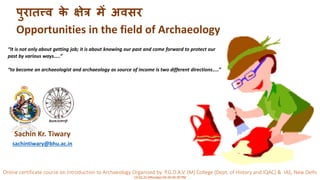 Online certificate course on Introduction to Archaeology Organised by P.G.D.A.V. (M) College (Dept. of History and IQAC) & IAS, New Delhi
14.02.22 (Monday) 04:20-05:30 PM
पुरातत्त्व क
े क्षेत्र में अवसर
Opportunities in the field of Archaeology
Sachin Kr. Tiwary
sachintiwary@bhu.ac.in
“It is not only about getting job; it is about knowing our past and come forward to protect our
past by various ways…..”
“to become an archaeologist and archaeology as source of income is two different directions…..”
 