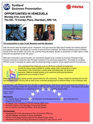 Scotland
           Business Presentation
 OPPORTUNITIES IN VENEZUELA
 Monday 21st June 2010,
 The EIC, 72 Carden Place, Aberdeen, AB0 1UL




This presentation is open to EIC Members and Non Members

With the world’s second largest proven “traditional” oil & gas reserves (after Saudi Arabia) and vibrant national
and regional markets, Venezuela is a country of vast economic potential. Oil reserves stood at over 210 billion
barrels at the end of 2009; only 9.4% are currently being developed. Based on production of 3.26m bbl/d in 2009,
reserves are expected to last 150 years*.

Although Venezuela’s colourful politics can sometimes appear to be a barrier to business, President Hugo
Chavez continues to stress the role of foreign investors in his economic programme. The State oil company
PDVSA is keen to develop its supply chain by attracting foreign suppliers of key capital products and services.

                    We understand that measures such as off-shore contracts and payment
                    bonds are being made available to enable supply chain companies to involve
                    themselves in the Venezuelan market while controlling their risk level and
                    exposure. Bilateral double taxation and investment promotion/protection
                    agreements are currently in force.**

Major new oil and gas projects provide opportunities for UK companies. These include the development of new
onshore fields in the Orinoco belt as well as the continued development of offshore fields in the Caribbean Sea.

In cooperation with PDVSA and UKTI the EIC is organising two “road show” events exclusively for members, to
help them understand better the opportunities in this key market and how to get involved. The events will consist
of presentations followed by a networking lunch and one-2-one meeting opportunities.
*Source: PDVSA
**Source: UKTI

SPEAKERS:
• Dr. Hercilio Rivas, Internal Director for Research and Development and Member of the Board of
  Directors for PDVSA
• Mr Miguel Ford, President of PDVSA Intevep (R&D Arm)
• Mr Haden Spicer; First Secretary Commercial Section
• Mr Luis Quirós, Commercial Officer, Oil & Gas Expert

PROGRAMME:
• Venezuela Oil & Gas Development Plan (Onshore & Offshore)
• PDVSA Affiliates and Major Projects and Needs
• PDVSA Technology Requirements for the Whole Supply Chain
• Information of the Technology Workshop in Caracas on July 21& 22, 2010
 