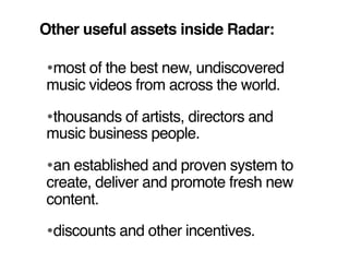 Other useful assets inside Radar:

•most of the best new, undiscovered
music videos from across the world.

•thousands of artists, directors and
music business people.

•an established and proven system to
create, deliver and promote fresh new
content.

•discounts and other incentives.
 