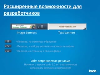 Расширенные возможности для
разработчиков


    Image banners                     Text banners

    •Переход на страницу в браузере
    •Переход к набору указанного номера телефона
    •Переход на страницу в SamsungApps


               Ads: встраиваемая реклама
          Начиная с версии bada 2.0 есть возможность
              встраивать рекламу в приложения
 