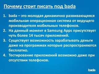 Почему стоит писать под bada
1. bada – это молодая динамично развивающяяся
   мобильная операционная система от ведущего
   производителя мобильных телефонов.
2. На данный момент в Samsung Apps присутствует
   чуть более 14 тысяч приложений.
3. Существует возможность зарабатывать деньги
   даже на программах которые распространяются
   бесплатно.
4. Тестирование приложений возможно даже при
   отсутствии телефонов.
 