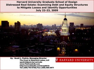 Harvard University Graduate School of Design Distressed Real Estate: Examining Debt and Equity Structures to Mitigate Losses and Identify Opportunities  July 22-23, 2009  By:  Scott L. Podvin, Managing Director The Crest at Waterford Lakes, LLC spodvin@post.harvard.edu www.TheCrestLife.com http://www.linkedin.com/in/sp0dvin Tel: (305) 793-5762; Fax: (305) 665-3971 