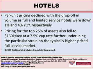 HOTELSPer-unit pricing declined with the drop-off in volume as full and limited service hotels were down 1% and 4% YOY, respectively. Pricing for the top 25% of assets also fell to $169k/key at a 7.5% cap rate further underlining the particular strain on the typically higher-priced full service market.©2008 Real Capital Analytics, Inc. All rights reserved.Scott L. Podvin, Managing Director of The Crest at Waterford Lakes, LLCHarvard University’s Graduate School of Design: Distressed Real Estate: Examining Debt and Equity Structures to Mitigate Losses and Identify Opportunities, July 22-23, 2009 spodvin@post.harvard.edu; www.TheCrestLife.comhttp://www.linkedin.com/in/sp0dvinTel: (305) 793-5762; Fax: (305) 665-3971