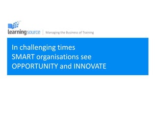 Managing the Business of Training



In challenging times
SMART organisations see
OPPORTUNITY and INNOVATE
 
