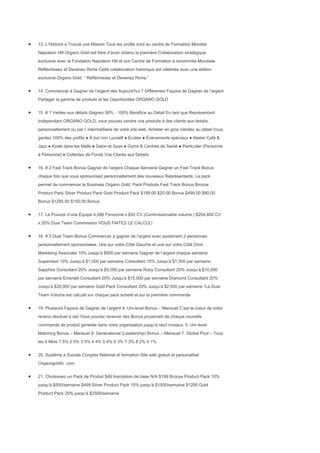 13. L’Histoire a Trouvé une Maison Tous les profits iront au centre de Formation Mondial
Napoleon Hill Organo Gold est fière d’avoir obtenu la première Collaboration stratégique
exclusive avec la Fondation Napoleon Hill et son Centre de Formation à renommée Mondiale.
Réfléchissez et Devenez Riche Cette collaboration historique est célébrée avec une édition
exclusive Organo Gold. “ Réfléchissez et Devenez Riche.”


14. Commencer à Gagner de l’argent dès Aujourd’hui 7 Différentes Façons de Gagner de l’argent
Partager la gamme de produits et les Opportunités ORGANO GOLD


15. # 1 Ventes aux détails Gagnez 50% - 100% Bénéfice au Détail En tant que Représentant
Indépendant ORGANO GOLD, vous pouvez vendre vos produits à des clients aux details,
personnellement ou par l’ intermédiaire de votre site web. Acheter en gros Vendez au détail Vous
gardez 100% des profits ● À but non Lucratif ● Écoles ● Évènements spéciaux ● Atelier Café &
Jazz ● Kiosk dans les Malls ● Salon et Spas ● Gyms & Centres de Santé ● Particulier (Personne
à Personne) ● Collectes de Fonds Vos Clients aux Details


16. # 2 Fast Track Bonus Gagner de l’argent Chaque Semaine Gagner un Fast Track Bonus
chaque fois que vous sponsorisez personnellement des nouveaux Représentants. Le pack
permet de commencer le Business Organo Gold. Pack Produits Fast Track Bonus Bronze
Product Pack Silver Product Pack Gold Product Pack $199.00 $20.00 Bonus $499.00 $80.00
Bonus $1295.00 $150.00 Bonus


17. Le Pouvoir d’une Équipe 4,096 Personne x $50 CV (Commissionable volume.) $204,800 CV
x 20% Dual Team Commission VOUS FAITES LE CALCUL!


18. # 3 Dual Team Bonus Commencer à gagner de l’argent avec seulement 2 personnes
personnellement sponsorisées. Une sur votre Côté Gauche et une sur votre Côté Droit.
Marketing Associate 10% Jusqu’à $500 par semaine Gagner de l’argent chaque semaine
Supervisor 10% Jusqu’à $1,000 par semaine Consultant 15% Jusqu’à $1,500 par semaine
Sapphire Consultant 20% Jusqu’à $5,000 par semaine Ruby Consultant 20% Jusqu’à $10,000
par semaine Emerald Consultant 20% Jusqu’à $15,000 par semaine Diamond Consultant 20%
Jusqu’à $20,000 par semaine Gold Pack Consultant 20% Jusqu’à $2,500 par semaine *Le Dual
Team Volume est calculé sur chaque pack acheté et sur la première commande


19. Plusieurs Façons de Gagner de l’argent 4. Uni-level Bonus – Mensuel C’est le coeur de votre
revenu résiduel à vie! Vous pouvez recevoir des Bonus provenant de chaque nouvelle
commande de produit generée dans votre organisation jusqu’à neuf niveaux. 5. Uni-level
Matching Bonus – Mensuel 6. Generational (Leadership) Bonus – Mensuel 7. Global Pool – Tous
les 4 Mois 1 5% 2 5% 3 5% 4 4% 5 4% 6 3% 7 3% 8 2% 9 1%


20. Système à Succès Congrès National et formation Site web gratuit et personallisé
Organogoldtv. com


21. Choisissez un Pack de Produit $49 Inscription de base N/A $199 Bronze Product Pack 10%
jusqu’à $500/semaine $499 Silver Product Pack 15% jusqu’à $1500/semaine $1295 Gold
Product Pack 20% jusqu’à $2500/semaine
 