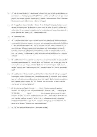 22. Quel est Votre Numéro? 1. Client au détail - Achetez votre café bon pour la santé aujourd’hui,
comme client au détail et dégustez-le Client Privilégié - Achetez votre café au prix de gros & nous
pouvons vous montrer comment l’obtenir GRATUITEMENT Construisez votre Propre Entreprise -
Choisissez votre pack et Commencez à Gagnez de l’argent


23. Partagez Notre Succès Notre But: ● Obtenir 1% du Marché d’Amérique du Nord des buveurs
de café, en moins de 3 ans. ● Générer $125 million dollars de ventes par mois. ● Partager $62.5
million dollars de commissions mensuelles avec les membres de notre équipe. Vous êtes invité à
joindre le monde de la famille OG et à partager notre succès.


24. Système à Succès


25. 4 Étapes Pour Réussir 1. Soyez le Produit de votre Produit ● Proposer des témoignages en
moins de 48hrs ● Mettre en place une commande automatique ● Acheter 2 boites de Café (Black
& Latte ) Planifiez votre Atelier Café & Jazz ● Chez vous ou à votre bureau Connectez-vous à
notre Système ● 18 Mois d’engagement ● Atelier Café & Jazz hebdomadaire (Voir étape 3) ●
Formation Commerciale ● Appels Leadership 2.Créez une Liste de Contact ● 50 Buveurs de
Café ● 50 Créateurs d’Entreprise ● Les clients bénéficient du Script ● Apprendre les 4 questions
du Script


26. Les 4 Questions Est-ce que vous, ou quelqu’un que vous connaissez, boit du café ou du thé,
au moins occasionnellement? 2 . Comment aimez vous votre café? (noir ou avec de la crème et
du sucre) Quel est votre marque préférée? (Starbucks, Tim Horton's, Folgers, etc) Quel est la
dernière fois oừ (le nom d’une compagnie) vous a envoyé un chèque pour boire ou proposer leur
café?


27. Les 4 Questions Montrez leur le “sachet/échantillion” et dites: “ Voici le Café qui vous paye!”
Avant de leur donner l’échantillion dites: J’aimerais vous donner un échantillion. Après que vous
ayez bu le café, je vous poserai 2 questions: Aimez vous le goût? Quelles sensations vous laisse
t-il? Quel est le meilleur moment pour vous contacter, ainsi vous pourrez me dire à quel point
vous l’aimez? Le matin ou l’après midi?


28. Script Démarrage Rapide “ Bonjour, ______ (nom). Petite conversation de quelques
secondes, puis dirigez vous vers le sujet de votre appel ( vendre du CAFÉ ). “ J’AI BESOIN DE
VOTRE AIDE, _________ (Nom) “ _____________(nom), Je viens de commencer ma propre
entreprise de café et nous avons lancé trois saveurs de Café ...... Noir, Latte, et Mocha. Pouvez-
vous m’acheter une boîte ou deux EN MÊME TEMPS? Si vous aimez le Café je peux vous
montrer comment l’acheter au prix de gros, si vous ne l’aimez pas, je ne vous demanderai plus
jamais de me l’acheter. “ Aimeriez-vous une ou deux boîtes?”


29. Êtes vous prêt pour être le prochain.... Millionaire du Café?
 
