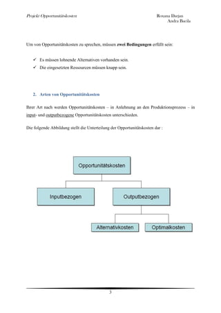 Projekt Opportunitätskosten                                             Roxana Darjan
                                                                             Andra Bacila




Um von Opportunitätskosten zu sprechen, müssen zwei Bedingungen erfüllt sein:


    Es müssen lohnende Alternativen vorhanden sein.
    Die eingesetzten Ressourcen müssen knapp sein.




   2. Arten von Opportunitätskosten

Ihrer Art nach werden Opportunitätskosten – in Anlehnung an den Produktionsprozess – in
input- und outputbezogene Opportunitätskosten unterschieden.

Die folgende Abbildung stellt die Unterteilung der Opportunitätskosten dar :




                                              3
 