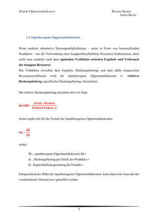 Projekt Opportunitätskosten                                               Roxana Darjan
                                                                               Andra Bacila




       2.1 Inputbezogene Opportunitätskosten


Wenn mehrere alternative Nutzungsmöglichkeiten – meist in Form von herzustellenden
Produkten – um die Verwendung einer knappen/beschränkten Ressource konkurrieren, dann
sucht man zunächst nach dem optimalen Verhältnis zwischen Ergebnis und Verbrauch
der knappen Ressource.
Das Verhältnis zwischen dem Ergebnis (Deckungsbeitrag) und dem dafür eingesetzten
Ressourcenverbrauch       wird   als   inputbezogene       Opportunitätskosten   (=   relativer
Deckungsbeitrag, spezifischer Deckungsbeitrag ) bezeichnet.


Der relative Deckungsbeitrag errechnet sich wie folgt:



Rel DB =



Somit ergibt sich für die Formel der inputbezogenen Opportunitätskosten:



Wi =


wobei:

         Wi...inputbezogene Opportunitätskosten für i
         di ...Deckungsbeitrag pro Stück des Produktes i
         bi...Kapazitätsbeanspruchung für Produkt i

Entsprechend des Höhe der inputbezogenen Opportunitätskosten, kann dann eine Auswahl der
verschiedenen Alternativen i getroffen werden.




                                               4
 