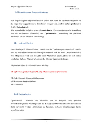 Projekt Opportunitätskosten                                            Roxana Darjan
                                                                            Andra Bacila
      2.2 Outputbezogene Opportunitätskosten



Von outputbezogenen Opportunitätskosten spricht man, wenn der Ergebnisbeitrag nicht auf
die eingesetzte knappe Ressource (Inputfaktor) bezogen wird, sondern auf ein produziertes
Stück (Outputfaktor).
Man unterscheidet hierbei zwischen Alternativkosten (Opportunitätskosten in Abweichung
von der nächstbesten Alternative) und Optimalkosten (Abweichung der gewählten
Alternative von der optimalen Verwendung).


   2.2.1 Alternativkosten


Unter dem Begriff „Alternativkosten“ versteht man den Gewinnentgang, der dadurch entsteht,
dass die beste Produktalternative verdrängt wird (daher auch der Name „Alternativkosten“).
Jede Möglichkeit wird also mit jeder ihrer Alternativen (nicht jedoch mit sich selbst)
verglichen, die beste Alternative bestimmt die Höhe der Opportunitätskosten.


Allgemein ergeben sich Alternativkosten wie folgt:


Alt-Opk = max. {relDB Alt1; relDB Alt2} * Ressourceninanspruchnahme


Alt-Opk: Alternativ-Opportunitätskostensatz
relDB: relativer Deckungsbeitrag
Alt: Alternative




    2.2.2. Optimalkosten


Optimalkosten       bewerten   eine   Alternative    nur   im   Vergleich   zum   optimalen
Produktionsprogramm. Allerdings kann das Konzept der Opportunitätskosten meistens nur
dafür verwendet werden, Alternativen zu bewerten, nachdem Entscheidungen bereits
getroffen wurden.




                                              5
 