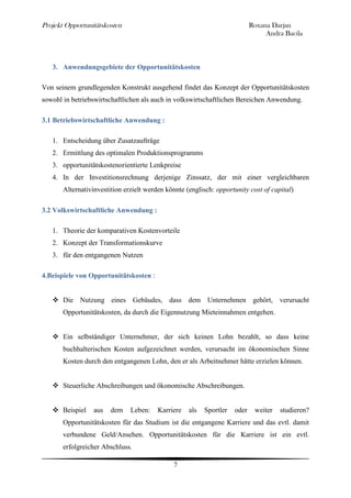 Projekt Opportunitätskosten                                                 Roxana Darjan
                                                                                 Andra Bacila



   3. Anwendungsgebiete der Opportunitätskosten

Von seinem grundlegenden Konstrukt ausgehend findet das Konzept der Opportunitätskosten
sowohl in betriebswirtschaftlichen als auch in volkswirtschaftlichen Bereichen Anwendung.

3.1 Betriebswirtschaftliche Anwendung :

   1. Entscheidung über Zusatzaufträge
   2. Ermittlung des optimalen Produktionsprogramms
   3. opportunitätskostenorientierte Lenkpreise
   4. In der Investitionsrechnung derjenige Zinssatz, der mit einer vergleichbaren
       Alternativinvestition erzielt werden könnte (englisch: opportunity cost of capital)

3.2 Volkswirtschaftliche Anwendung :

   1. Theorie der komparativen Kostenvorteile
   2. Konzept der Transformationskurve
   3. für den entgangenen Nutzen

4.Beispiele von Opportunitätskosten :


    Die Nutzung eines Gebäudes, dass dem Unternehmen gehört, verursacht
       Opportunitätskosten, da durch die Eigennutzung Mieteinnahmen entgehen.


    Ein selbständiger Unternehmer, der sich keinen Lohn bezahlt, so dass keine
       buchhalterischen Kosten aufgezeichnet werden, verursacht im ökonomischen Sinne
       Kosten durch den entgangenen Lohn, den er als Arbeitnehmer hätte erzielen können.


    Steuerliche Abschreibungen und ökonomische Abschreibungen.


    Beispiel     aus   dem    Leben:    Karriere   als   Sportler   oder    weiter   studieren?
       Opportunitätskosten für das Studium ist die entgangene Karriere und das evtl. damit
       verbundene Geld/Ansehen. Opportunitätskosten für die Karriere ist ein evtl.
       erfolgreicher Abschluss.

                                              7
 